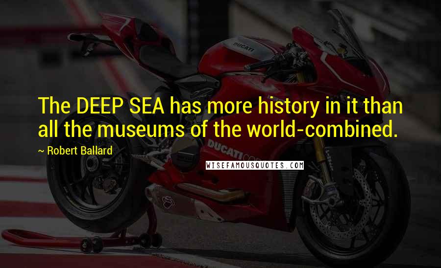 Robert Ballard Quotes: The DEEP SEA has more history in it than all the museums of the world-combined.