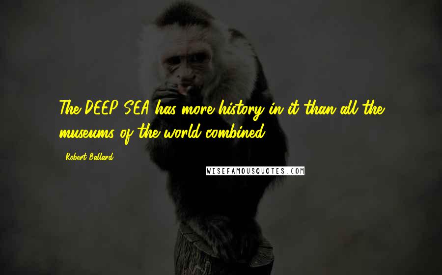 Robert Ballard Quotes: The DEEP SEA has more history in it than all the museums of the world-combined.