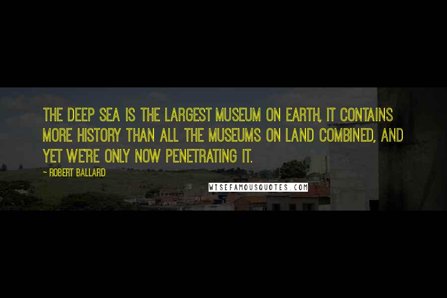 Robert Ballard Quotes: The deep sea is the largest museum on earth, it contains more history than all the museums on land combined, and yet we're only now penetrating it.