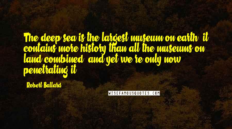 Robert Ballard Quotes: The deep sea is the largest museum on earth, it contains more history than all the museums on land combined, and yet we're only now penetrating it.