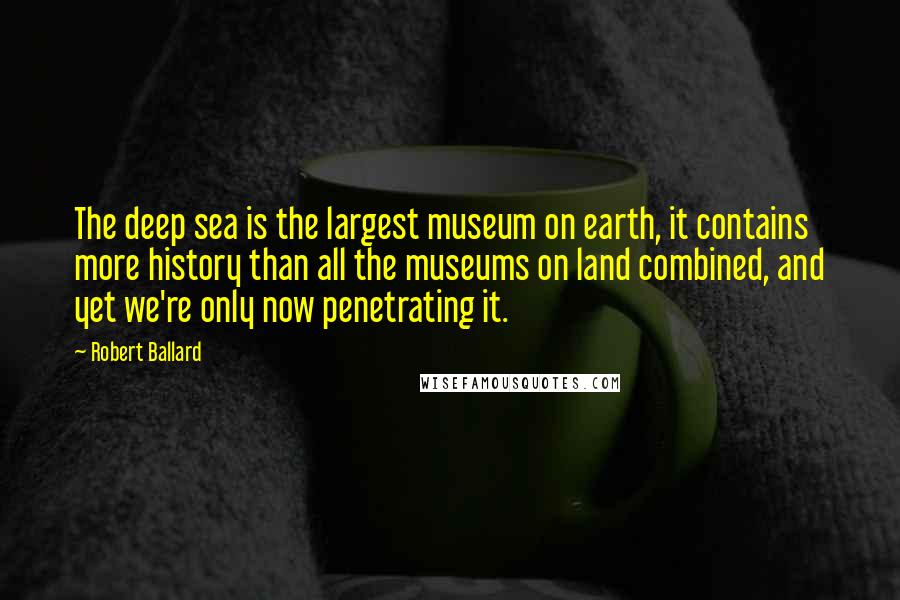 Robert Ballard Quotes: The deep sea is the largest museum on earth, it contains more history than all the museums on land combined, and yet we're only now penetrating it.