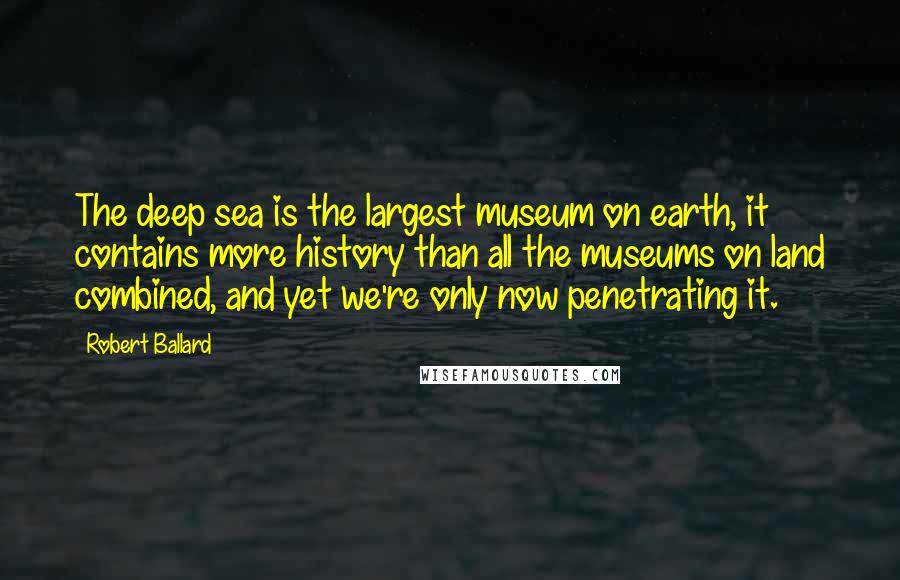 Robert Ballard Quotes: The deep sea is the largest museum on earth, it contains more history than all the museums on land combined, and yet we're only now penetrating it.