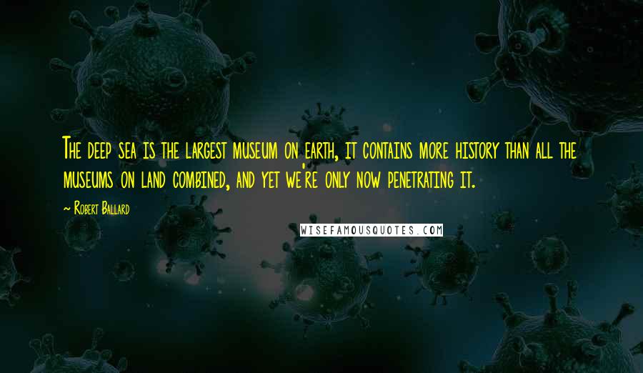 Robert Ballard Quotes: The deep sea is the largest museum on earth, it contains more history than all the museums on land combined, and yet we're only now penetrating it.