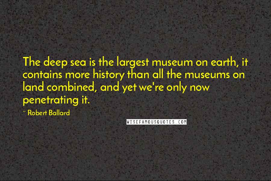 Robert Ballard Quotes: The deep sea is the largest museum on earth, it contains more history than all the museums on land combined, and yet we're only now penetrating it.