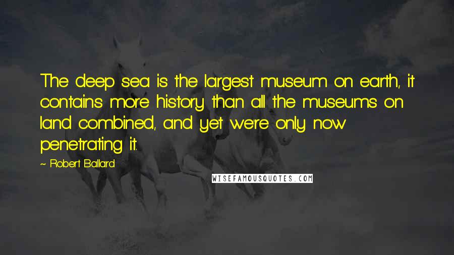 Robert Ballard Quotes: The deep sea is the largest museum on earth, it contains more history than all the museums on land combined, and yet we're only now penetrating it.