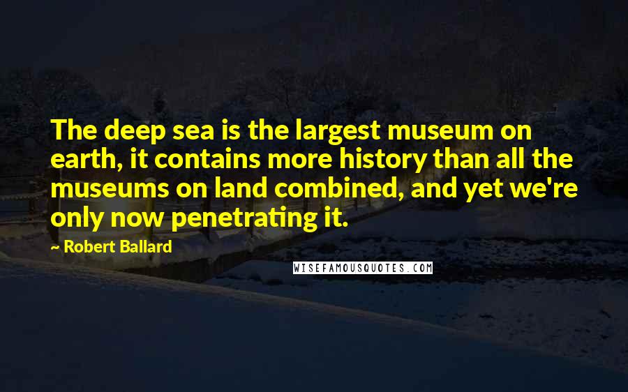 Robert Ballard Quotes: The deep sea is the largest museum on earth, it contains more history than all the museums on land combined, and yet we're only now penetrating it.