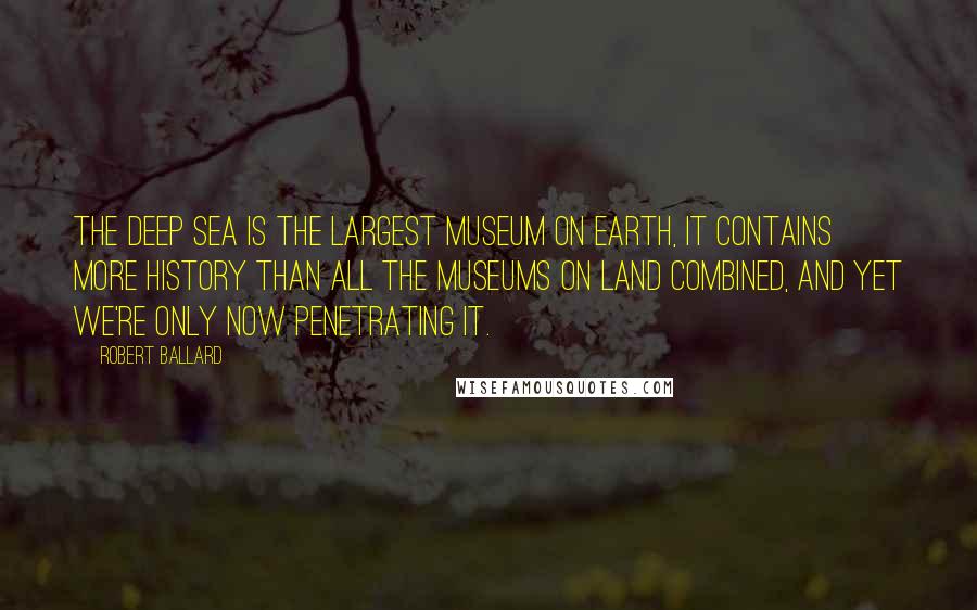 Robert Ballard Quotes: The deep sea is the largest museum on earth, it contains more history than all the museums on land combined, and yet we're only now penetrating it.