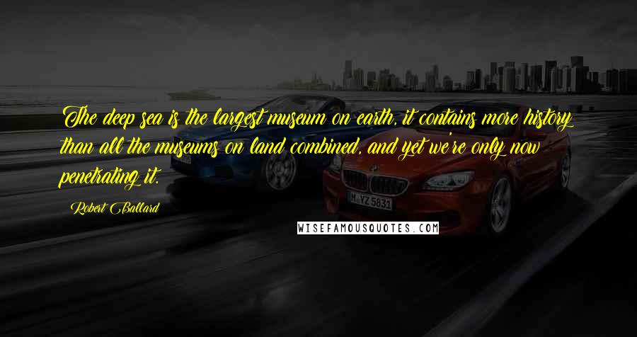 Robert Ballard Quotes: The deep sea is the largest museum on earth, it contains more history than all the museums on land combined, and yet we're only now penetrating it.