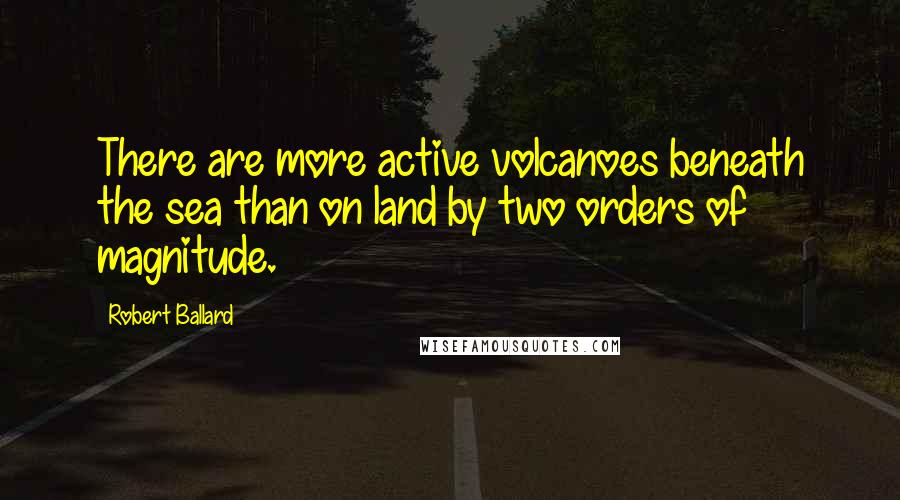 Robert Ballard Quotes: There are more active volcanoes beneath the sea than on land by two orders of magnitude.