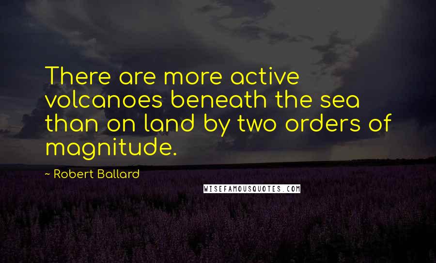 Robert Ballard Quotes: There are more active volcanoes beneath the sea than on land by two orders of magnitude.