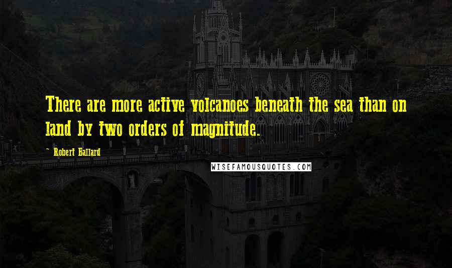 Robert Ballard Quotes: There are more active volcanoes beneath the sea than on land by two orders of magnitude.