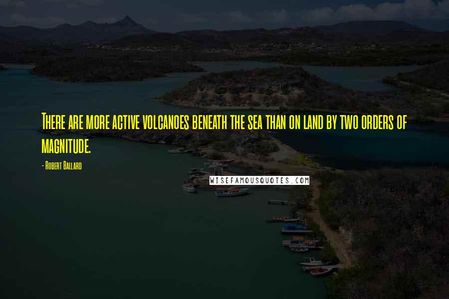 Robert Ballard Quotes: There are more active volcanoes beneath the sea than on land by two orders of magnitude.