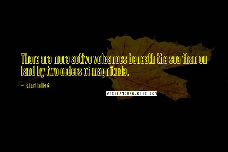 Robert Ballard Quotes: There are more active volcanoes beneath the sea than on land by two orders of magnitude.