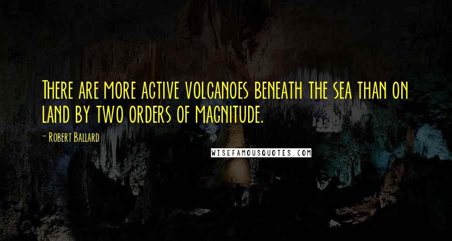 Robert Ballard Quotes: There are more active volcanoes beneath the sea than on land by two orders of magnitude.