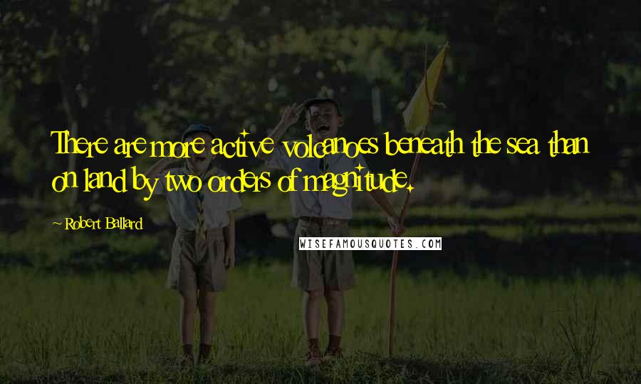 Robert Ballard Quotes: There are more active volcanoes beneath the sea than on land by two orders of magnitude.