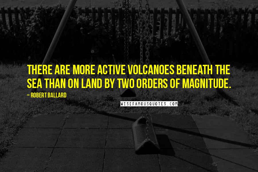 Robert Ballard Quotes: There are more active volcanoes beneath the sea than on land by two orders of magnitude.