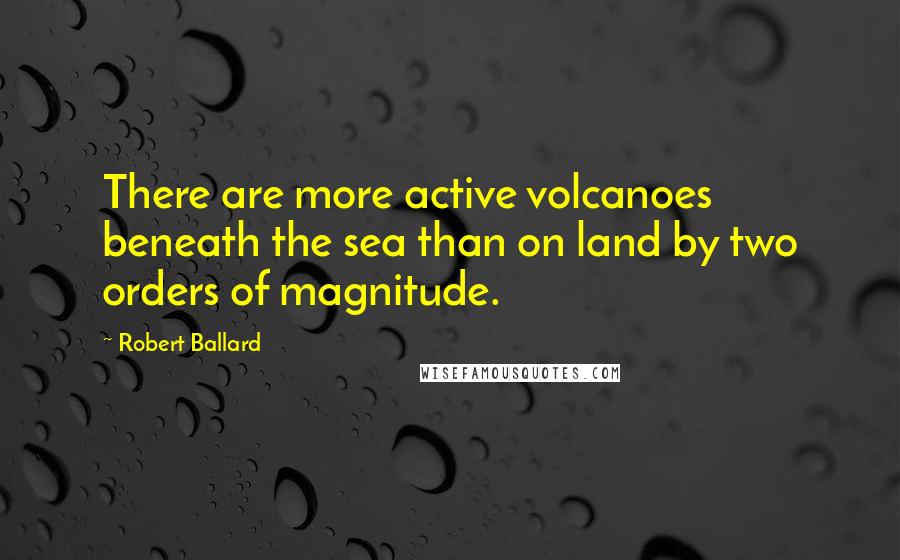 Robert Ballard Quotes: There are more active volcanoes beneath the sea than on land by two orders of magnitude.