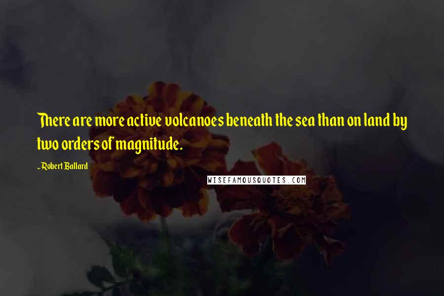 Robert Ballard Quotes: There are more active volcanoes beneath the sea than on land by two orders of magnitude.