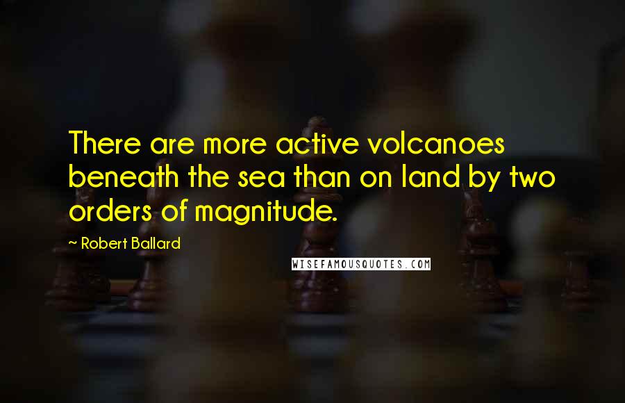 Robert Ballard Quotes: There are more active volcanoes beneath the sea than on land by two orders of magnitude.