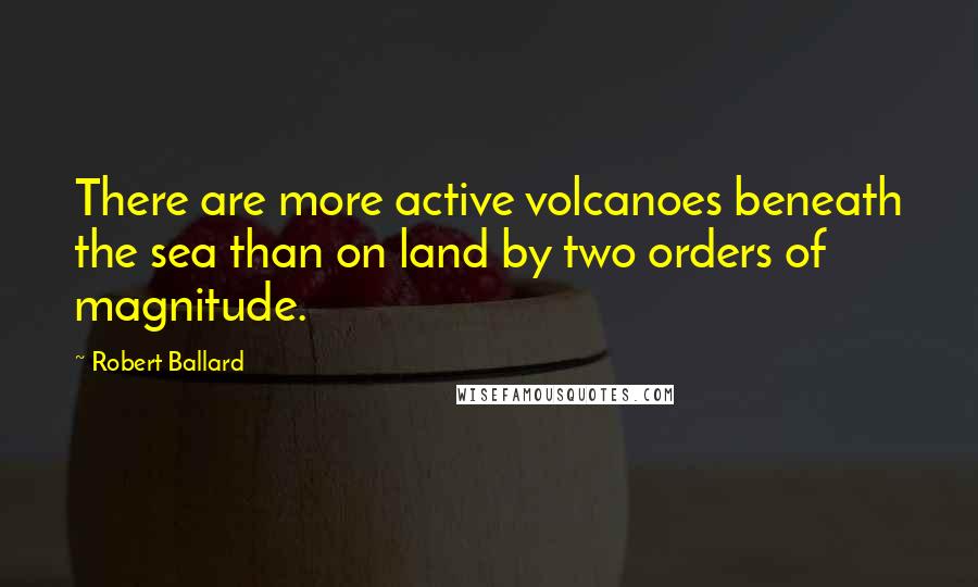 Robert Ballard Quotes: There are more active volcanoes beneath the sea than on land by two orders of magnitude.