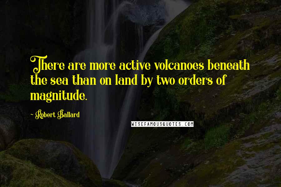 Robert Ballard Quotes: There are more active volcanoes beneath the sea than on land by two orders of magnitude.