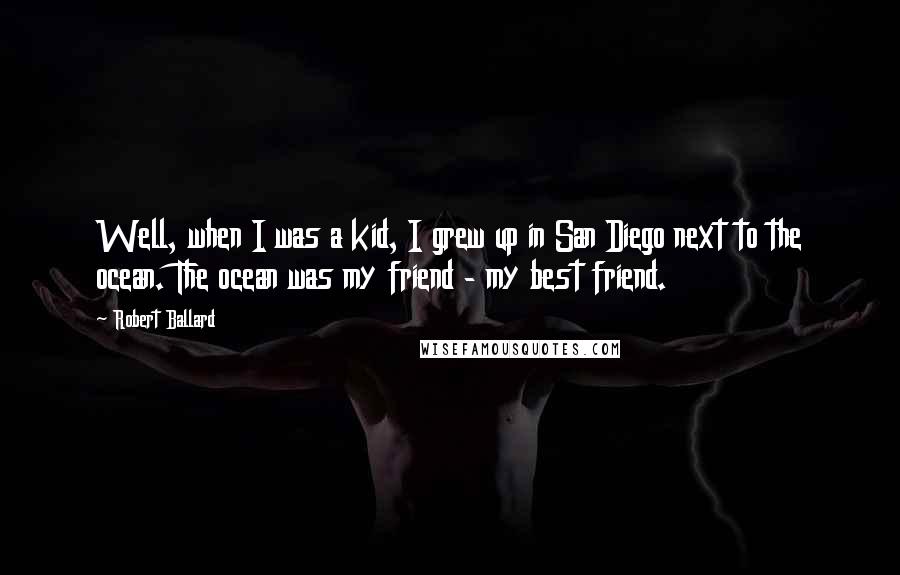 Robert Ballard Quotes: Well, when I was a kid, I grew up in San Diego next to the ocean. The ocean was my friend - my best friend.