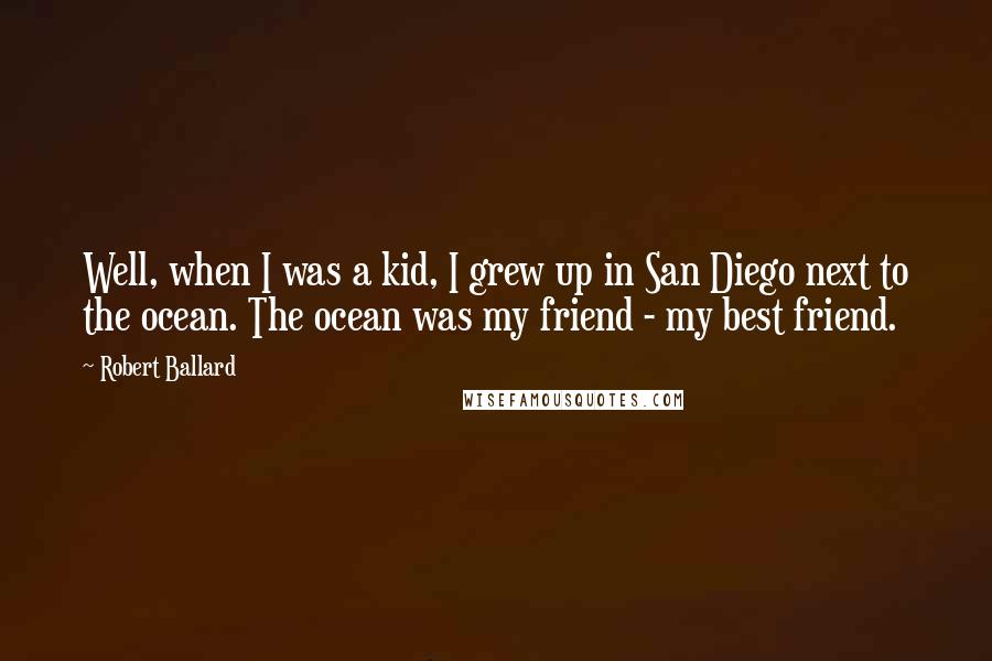 Robert Ballard Quotes: Well, when I was a kid, I grew up in San Diego next to the ocean. The ocean was my friend - my best friend.