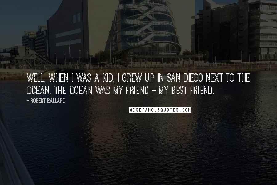 Robert Ballard Quotes: Well, when I was a kid, I grew up in San Diego next to the ocean. The ocean was my friend - my best friend.
