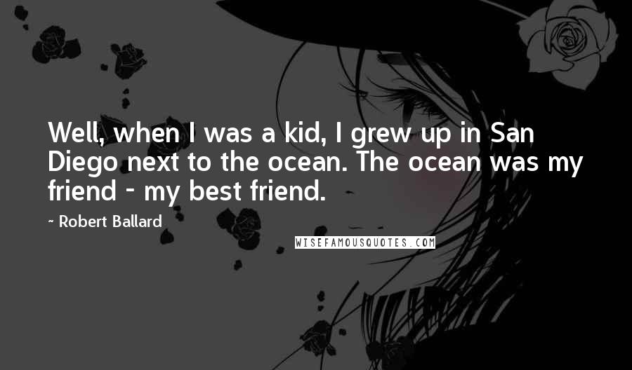 Robert Ballard Quotes: Well, when I was a kid, I grew up in San Diego next to the ocean. The ocean was my friend - my best friend.