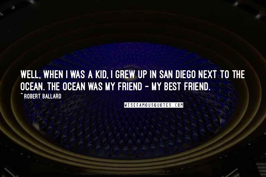 Robert Ballard Quotes: Well, when I was a kid, I grew up in San Diego next to the ocean. The ocean was my friend - my best friend.