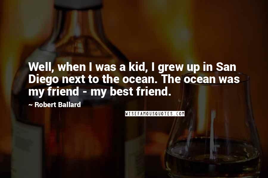 Robert Ballard Quotes: Well, when I was a kid, I grew up in San Diego next to the ocean. The ocean was my friend - my best friend.
