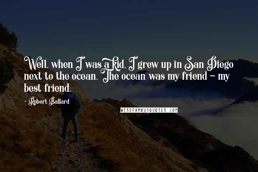 Robert Ballard Quotes: Well, when I was a kid, I grew up in San Diego next to the ocean. The ocean was my friend - my best friend.
