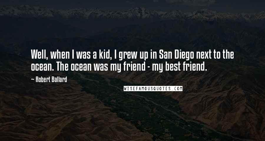 Robert Ballard Quotes: Well, when I was a kid, I grew up in San Diego next to the ocean. The ocean was my friend - my best friend.