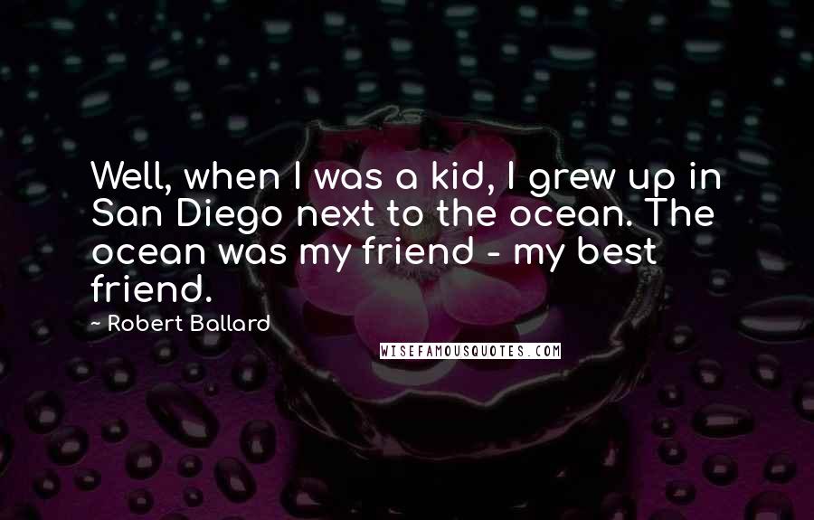Robert Ballard Quotes: Well, when I was a kid, I grew up in San Diego next to the ocean. The ocean was my friend - my best friend.