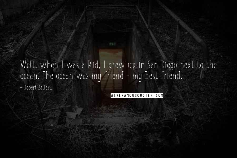 Robert Ballard Quotes: Well, when I was a kid, I grew up in San Diego next to the ocean. The ocean was my friend - my best friend.