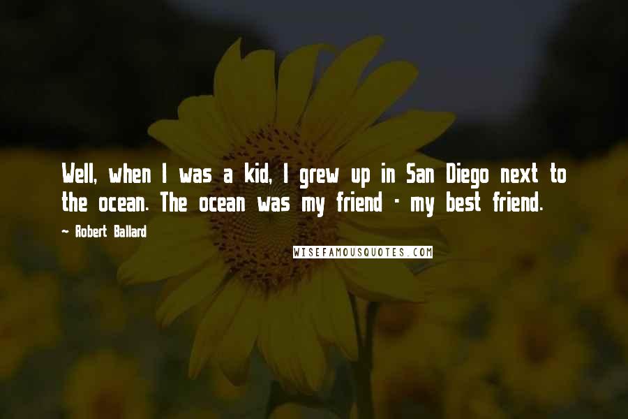 Robert Ballard Quotes: Well, when I was a kid, I grew up in San Diego next to the ocean. The ocean was my friend - my best friend.