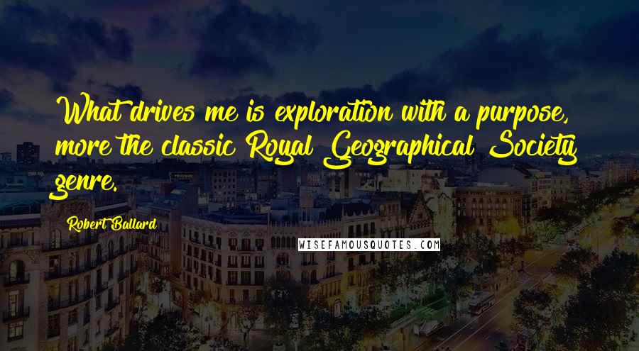 Robert Ballard Quotes: What drives me is exploration with a purpose, more the classic Royal Geographical Society genre.