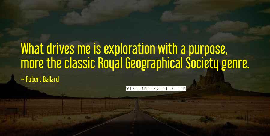 Robert Ballard Quotes: What drives me is exploration with a purpose, more the classic Royal Geographical Society genre.