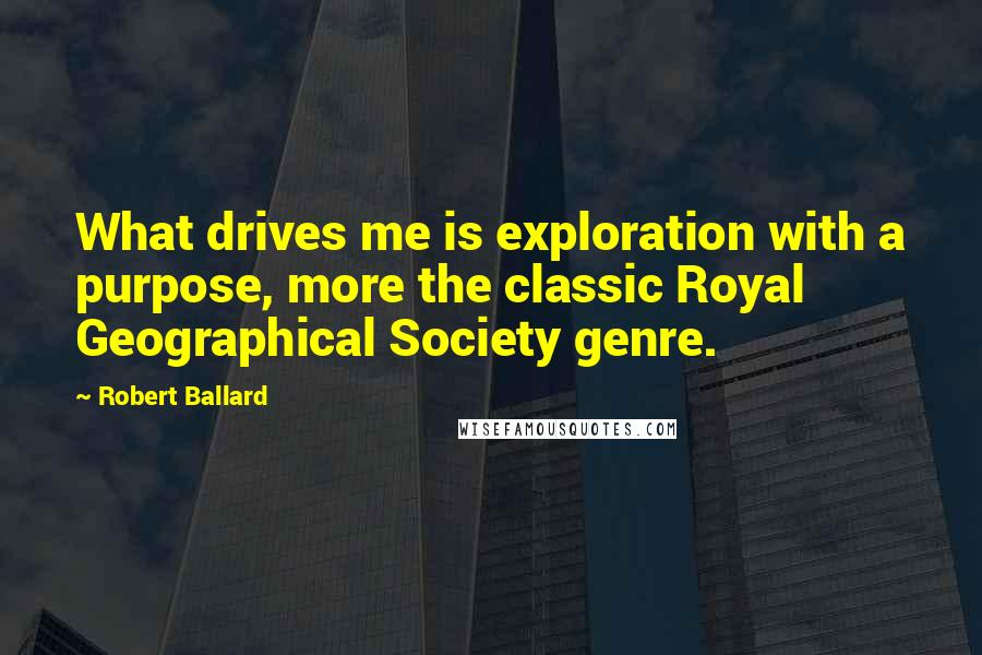 Robert Ballard Quotes: What drives me is exploration with a purpose, more the classic Royal Geographical Society genre.