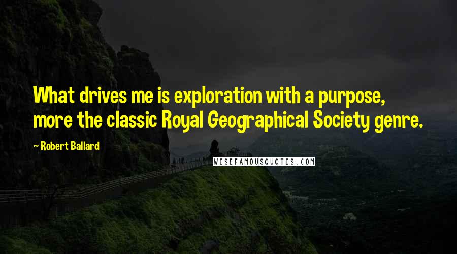 Robert Ballard Quotes: What drives me is exploration with a purpose, more the classic Royal Geographical Society genre.