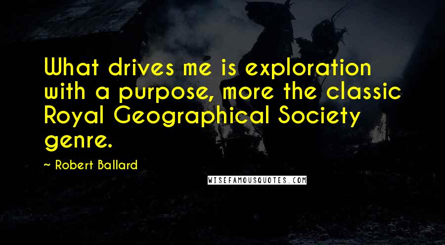 Robert Ballard Quotes: What drives me is exploration with a purpose, more the classic Royal Geographical Society genre.