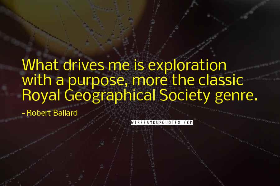 Robert Ballard Quotes: What drives me is exploration with a purpose, more the classic Royal Geographical Society genre.