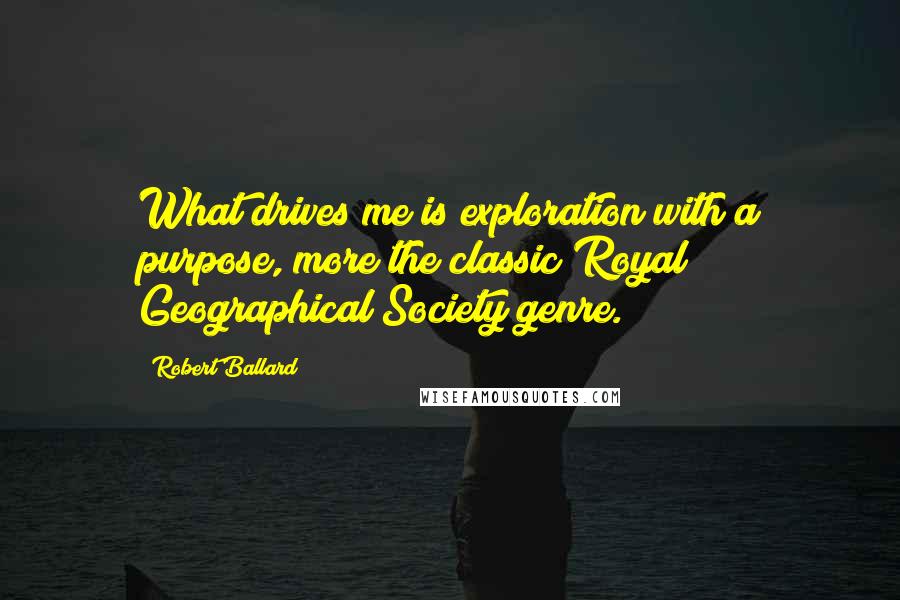 Robert Ballard Quotes: What drives me is exploration with a purpose, more the classic Royal Geographical Society genre.