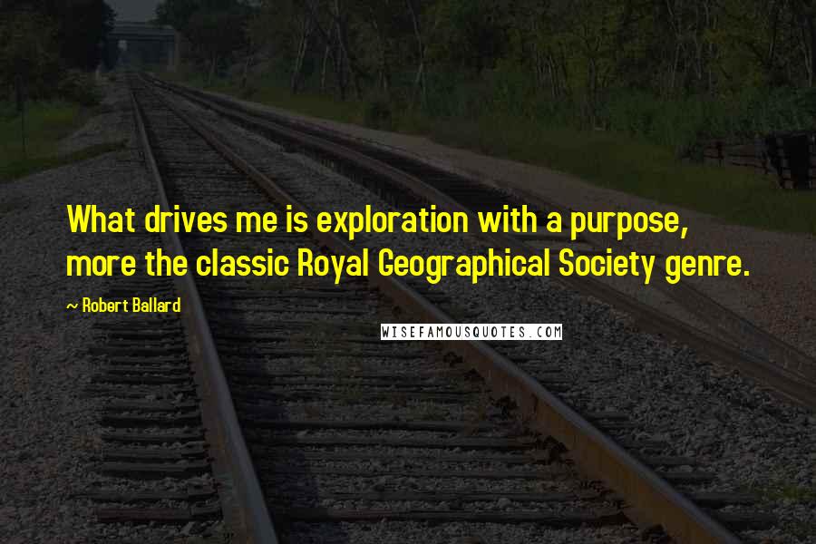 Robert Ballard Quotes: What drives me is exploration with a purpose, more the classic Royal Geographical Society genre.