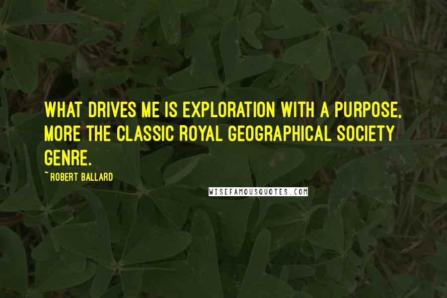 Robert Ballard Quotes: What drives me is exploration with a purpose, more the classic Royal Geographical Society genre.