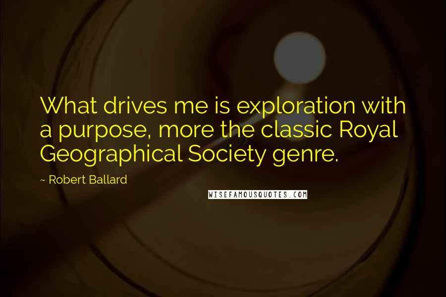 Robert Ballard Quotes: What drives me is exploration with a purpose, more the classic Royal Geographical Society genre.