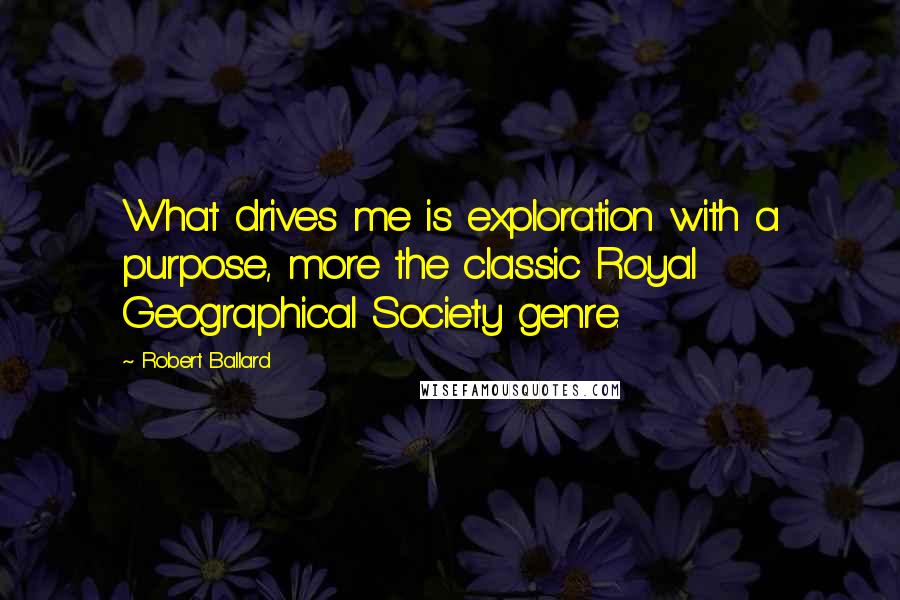 Robert Ballard Quotes: What drives me is exploration with a purpose, more the classic Royal Geographical Society genre.
