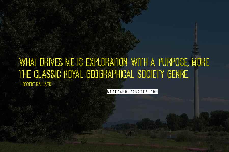 Robert Ballard Quotes: What drives me is exploration with a purpose, more the classic Royal Geographical Society genre.