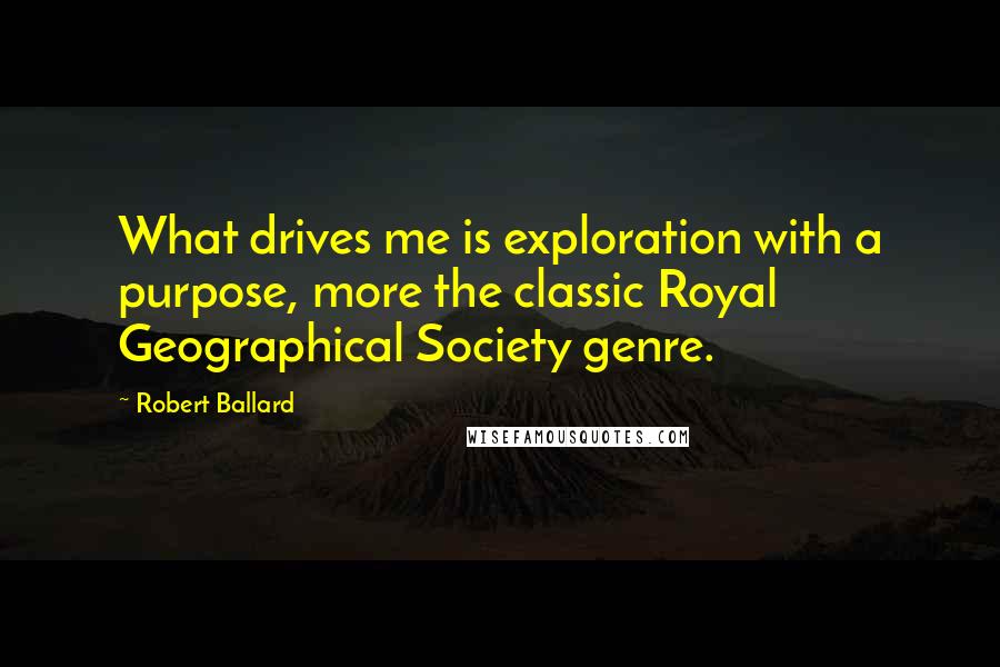 Robert Ballard Quotes: What drives me is exploration with a purpose, more the classic Royal Geographical Society genre.