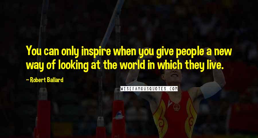 Robert Ballard Quotes: You can only inspire when you give people a new way of looking at the world in which they live.